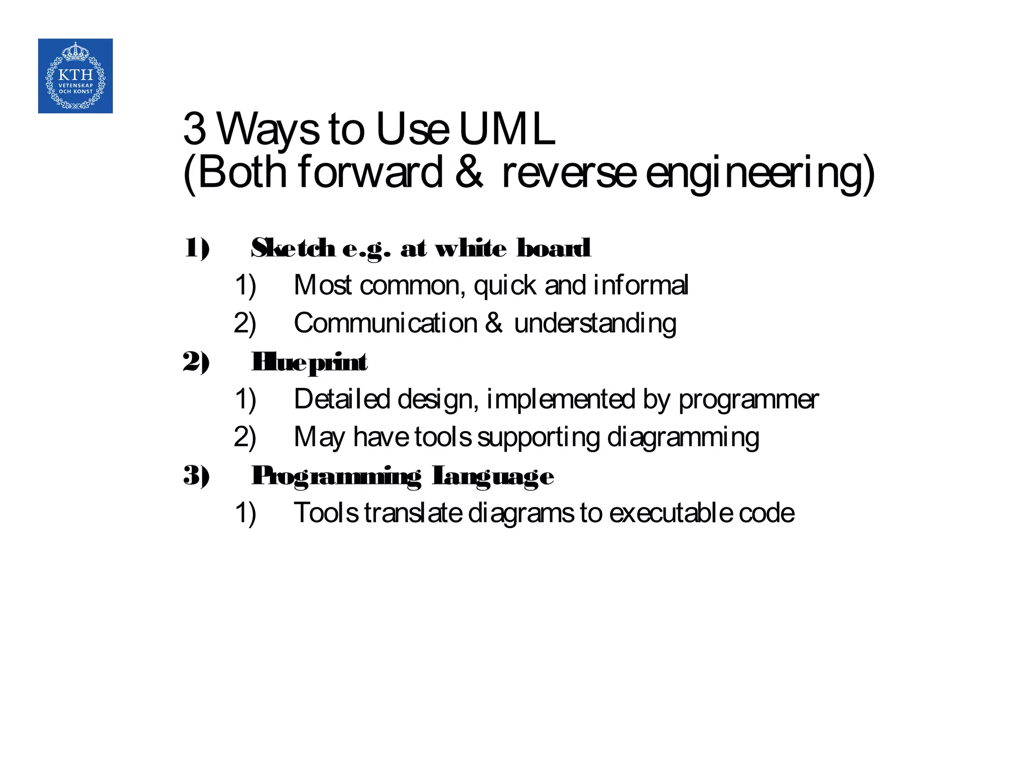 3 Waysto UseUML
(Both forward & reverseengineering)
1) Sketch e.g. at white board
1) Most common, quick and informal
2) Communication & understanding
2) Blueprint
1) Detailed design, implemented by programmer
2) May havetoolssupporting diagramming
3) Programming Language
1) Toolstranslatediagramsto executablecode
 