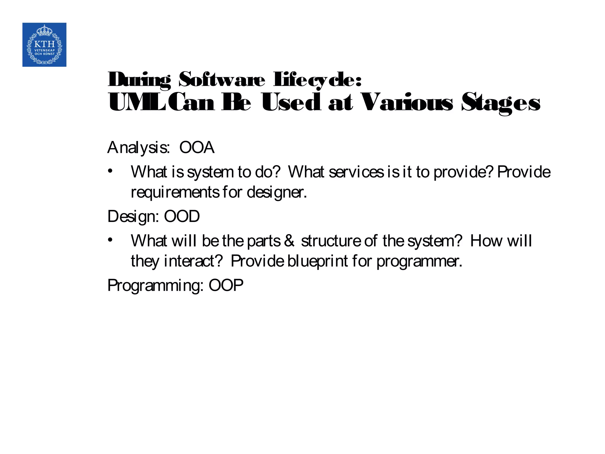 During Software Lifecycle:
UMLCan Be Used at Various Stages
Analysis: OOA
• What issystem to do? What servicesisit to provide? Provide
requirementsfor designer.
Design: OOD
• What will betheparts& structureof thesystem? How will
they interact? Provideblueprint for programmer.
Programming: OOP
 