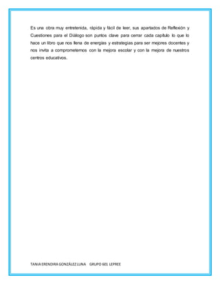 TANIA ERENDIRA GONZÁLEZLUNA GRUPO 601 LEPREE
Es una obra muy entretenida, rápida y fácil de leer, sus apartados de Reflexión y
Cuestiones para el Diálogo son puntos clave para cerrar cada capítulo lo que lo
hace un libro que nos llena de energías y estrategias para ser mejores docentes y
nos invita a comprometernos con la mejora escolar y con la mejora de nuestros
centros educativos.
 