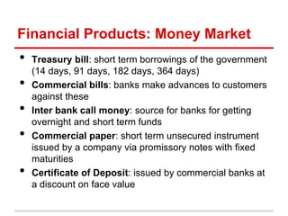 Financial Products: Money Market
•   Treasury bill: short term borrowings of the government
    (14 days, 91 days, 182 days, 364 days)
•   Commercial bills: banks make advances to customers
    against these
•   Inter bank call money: source for banks for getting
    overnight and short term funds
•   Commercial paper: short term unsecured instrument
    issued by a company via promissory notes with fixed
    maturities
•   Certificate of Deposit: issued by commercial banks at
    a discount on face value
 