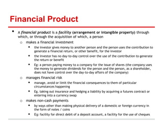 Financial Product
•   A financial product is a facility (arrangement or intangible property) through
    which, or through the acquisition of which, a person
     o makes a financial investment
         the investor gives money to another person and the person uses the contribution to
              generate a financial return, or other benefit, for the investor
             the investor has no day-to-day control over the use of the contribution to generate
              the return or benefit
             Eg: a person paying money to a company for the issue of shares (the company uses
              the money to generate dividends for the person and the person, as a shareholder,
              does not have control over the day-to-day affairs of the company)
     o manages financial risk
         manage, avoid or limit the financial consequences to them of particular
              circumstances happening
             Eg. taking out insurance and hedging a liability by acquiring a futures contract or
              entering into a currency swap
     o makes non-cash payments
         by ways other than making physical delivery of a domestic or foreign currency in
              the form of notes / coins
             Eg: facility for direct debit of a deposit account, a facility for the use of cheques
 