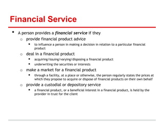 Financial Service
•   A person provides a financial service if they
     o provide financial product advice
          to influence a person in making a decision in relation to a particular financial
               product
     o deal in a financial product
         acquiring/issuing/varying/disposing a financial product
         underwriting the securities or interests
     o make a market for a financial product
         through a facility, at a place or otherwise, the person regularly states the prices at
               which they propose to acquire or dispose of financial products on their own behalf
     o provide a custodial or depository service
         a financial product, or a beneficial interest in a financial product, is held by the
               provider in trust for the client
 