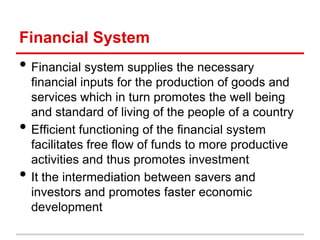 Financial System
• Financial system supplies the necessary
    financial inputs for the production of goods and
    services which in turn promotes the well being
    and standard of living of the people of a country
•   Efficient functioning of the financial system
    facilitates free flow of funds to more productive
    activities and thus promotes investment
•   It the intermediation between savers and
    investors and promotes faster economic
    development
 