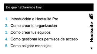 1. Introducción a Hootsuite Pro
2. Como crear tu organización
3. Como crear tus equipos
4. Como gestionar los permisos de acceso
5. Como asignar mensajes
De que hablaremos hoy:
 