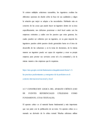 Si existen múltiples soluciones razonables, los ingenieros evalúan las
diferentes opciones de diseño sobre la base de sus cualidades y eligen
la solución que mejor se adapta a las necesidades. Hablando más en
concreto de las cosas que puede hacer un ingeniero dentro de su área
específicamente, nos debemos posicionar a nivel local cuales son las
empresas existentes y cuáles son los puestos que estas generan, los
cuales pueden ser cubiertos por un ingeniero, en su gran mayoría los
ingenieros pueden cubrir puestos desde gerenciales hasta en el área de
desarrollo de las soluciones y en la toma de decisiones, de la misma
manera un ingeniero puede ser capaz de organizar y crear su propia
empresa para prestar sus servicios como tal a la comunidad y de la
misma manera a las empresas que lo requieran.
https://sites.google.com/site/fundamentosvelaaguileramario/home/1-3-
las-practicas-predominantes-y-emergentes-de-la-profesion-en-el-
contexto-internacional-nacional-y-local
4.3.7 CONSTRUCION LOGICA DEL APARATO CRÍTICO (USO
DE FUENTES REFERENCIALES UTILIZADAS COMO
FUNDAMENTO, CITAS TEXTUALES).
El aparato crítico es el material fuente fundamental y más importante
que van junto con la publicación de un texto. Un aparato crítico es a
menudo un derivado de la crítica textual. Muchas ediciones utilizar
 