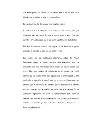 una norma puesta en marcha de un aparato crítico, en su línea de la
historia que se utiliza, ya que es en otras obras.
La puesta en marcha del aparato tiene muchas partes:
• La ubicación de la alternativa en el texto, es decir, escena, acto, y el
número de línea • La parte del texto al que se aplica la nota • Corchete
derecho (]) • La fundación de la que tomó la publicación de la lectura
Una lista de variantes en cada caso, seguido por la fuente en la que se
encuentra la variante y salió con un punto y coma
Las páginas de una publicación importante, crítica del Nuevo
Testamento griego se parece ser una vista intimidante para los
estudiantes que son principiantes en el estudio de análisis textual y la
crítica. Hay gran cantidad de información en el aparato, que en la
mayoría de las páginas toma más espacio que el texto original, y esto
puede dar la impresión de que el texto no es correcto. Sin embargo, se
observó que la mayoría de los cambios que se muestran en el aparato
son tan pequeñas que no pueden ser traducidas, y la mayoría de las
diferencias importantes no están lo suficientemente bien como se
muestra para dar una consideración seria. Una edición puede contener
el texto y un aparato que tiene ocho líneas de texto y alrededor de 36
líneas de aclaraciones.
 