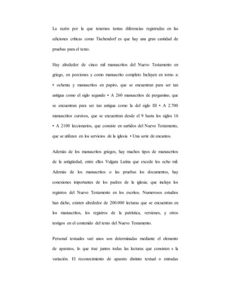 La razón por la que tenemos tantas diferencias registradas en las
ediciones críticas como Tischendorf es que hay una gran cantidad de
pruebas para el texto.
Hay alrededor de cinco mil manuscritos del Nuevo Testamento en
griego, en porciones y como manuscrito completo Incluyen en torno a:
• ochenta y manuscritos en papiro, que se encuentran para ser tan
antigua como el siglo segundo • A 260 manuscritos de pergamino, que
se encuentran para ser tan antigua como la del siglo III • A 2.700
manuscritos cursivos, que se encuentran desde el 9 hasta los siglos 16
• A 2100 leccionarios, que consiste en surtidos del Nuevo Testamento,
que se utilizan en los servicios de la iglesia • Una serie de encantos.
Además de los manuscritos griegos, hay muchos tipos de manuscritos
de la antigüedad, entre ellos Vulgata Latina que excede los ocho mil.
Además de los manuscritos o las pruebas los documentos, hay
conexiones importantes de los padres de la iglesia; que incluye los
registros del Nuevo Testamento en los escritos. Numerosos estudios
han dicho, existen alrededor de 200.000 lecturas que se encuentran en
los manuscritos, los registros de la patrística, versiones, y otros
testigos en el contenido del texto del Nuevo Testamento.
Personal textuales vari unos son determinadas mediante el elemento
de aparatos, lo que trae juntos todas las lecturas que consisten s la
variación. El reconocimiento de aparato distinto textual o entradas
 