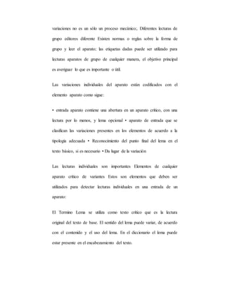 variaciones no es un sólo un proceso mecánico;. Diferentes lecturas de
grupo editores diferente Existen normas o reglas sobre la forma de
grupo y leer el aparato; las etiquetas dadas puede ser utilizado para
lecturas aparatos de grupo de cualquier manera, el objetivo principal
es averiguar lo que es importante o útil.
Las variaciones individuales del aparato están codificados con el
elemento aparato como sigue:
• entrada aparato contiene una abertura en un aparato crítico, con una
lectura por lo menos, y lema opcional • aparato de entrada que se
clasifican las variaciones presentes en los elementos de acuerdo a la
tipología adecuada • Reconocimiento del punto final del lema en el
texto básico, si es necesario • Da lugar de la variación
Las lecturas individuales son importantes Elementos de cualquier
aparato crítico de variantes Estos son elementos que deben ser
utilizados para detectar lecturas individuales en una entrada de un
aparato:
El Termino Lema se utiliza como texto crítico que es la lectura
original del texto de base. El sentido del lema puede variar, de acuerdo
con el contenido y el uso del lema. En el diccionario el lema puede
estar presente en el encabezamiento del texto.
 