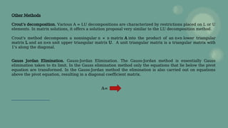 Other Methods
Crout’s decomposition. Various A = LU decompositions are characterized by restrictions placed on L or U
elements. In matrix solutions, it offers a solution proposal very similar to the LU decomposition method.
Crout's method decomposes a nonsingular n × n matrix A into the product of an n×n lower triangular
matrix L and an n×n unit upper triangular matrix U. A unit triangular matrix is a triangular matrix with
1's along the diagonal.
Gauss Jordan Elimination. Gauss-Jordan Elimination. The Gauss-Jordan method is essentially Gauss
elimination taken to its limit. In the Gauss elimination method only the equations that lie below the pivot
equation are transformed. In the Gauss-Jordan method the elimination is also carried out on equations
above the pivot equation, resulting in a diagonal coefficient matrix.
A=
 