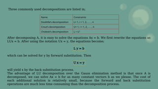 Three commonly used decompositions are listed in;
After decomposing A, it is easy to solve the equations Ax = b. We first rewrite the equations as
LUx = b. After using the notation Ux = y, the equations become;
L y = b
which can be solved for y by forward substitution. Then
U x = y
will yield x by the back substitution process.
The advantage of LU decomposition over the Gauss elimination method is that once A is
decomposed, we can solve Ax = b for as many constant vectors b as we please. The cost of
each additional solution is relatively small, because the forward and back substitution
operations are much less time consuming than the decomposition process.
Name Constraints
Doolittle’s decomposition L= 1, i = 1, 2, . . . , n
Crout’s decomposition U= 1, i = 1, 2, . . . , n
Choleski’s decomposition L = UT
 