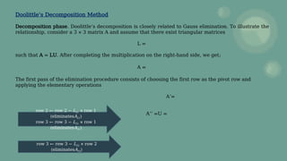 Doolittle’s Decomposition Method
Decomposition phase. Doolittle’s decomposition is closely related to Gauss elimination. To illustrate the
relationship, consider a 3 × 3 matrix A and assume that there exist triangular matrices
L =
such that A = LU. After completing the multiplication on the right-hand side, we get;
A =
The first pass of the elimination procedure consists of choosing the first row as the pivot row and
applying the elementary operations
A’=
A’’ =U =
row 2 ← row 2 − L21 × row 1
(eliminatesA21)
row 3 ← row 3 − L31 × row 1
(eliminatesA31)
row 3 ← row 3 − L32 × row 2
(eliminatesA32)
 