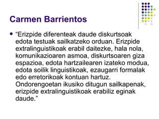 Carmen Barrientos “ Erizpide diferenteak daude diskurtsoak edota testuak sailkatzeko orduan. Erizpide extralinguistikoak erabil daitezke, hala nola, komunikazioaren asmoa, diskurtsoaren giza espazioa, edota hartzailearen izateko modua, edota soilik linguistikoak, ezaugarri formalak edo erretorikoak kontuan hartuz. Ondorengoetan ikusiko ditugun sailkapenak, erizpide extralinguistikoak erabiliz eginak daude.” 