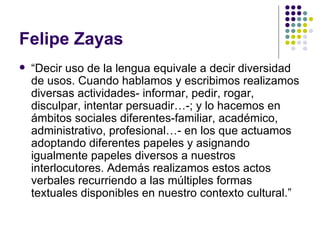 Felipe Zayas “ Decir uso de la lengua equivale a decir diversidad de usos. Cuando hablamos y escribimos realizamos diversas actividades- informar, pedir, rogar, disculpar, intentar persuadir…-; y lo hacemos en ámbitos sociales diferentes-familiar, académico, administrativo, profesional…- en los que actuamos adoptando diferentes papeles y asignando igualmente papeles diversos a nuestros interlocutores. Además realizamos estos actos verbales recurriendo a las múltiples formas textuales disponibles en nuestro contexto cultural.” 