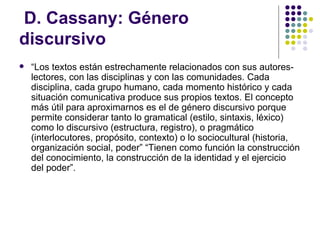 D. Cassany: Género discursivo “ Los textos están estrechamente relacionados con sus autores-lectores, con las disciplinas y con las comunidades. Cada disciplina, cada grupo humano, cada momento histórico y cada situación comunicativa produce sus propios textos. El concepto más útil para aproximarnos es el de género discursivo porque permite considerar tanto lo gramatical (estilo, sintaxis, léxico) como lo discursivo (estructura, registro), o pragmático (interlocutores, propósito, contexto) o lo sociocultural (historia, organización social, poder” “Tienen como función la construcción del conocimiento, la construcción de la identidad y el ejercicio del poder”. 
