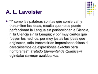 A. L. Lavoisier “ Y como las palabras son las que conservan y transmiten las ideas, resulta que no se puede perfeccionar la Lengua sin perfeccionar la Ciencia, ni la Ciencia sin la Lengua; y por muy ciertos que fuesen los hechos, por muy justas las ideas que originaren, sólo transmitirían impresiones falsas si careciésemos de expresiones exactas para nombrarlas”,  Tratado Elemental de Química-ri  egindako sarreran azaldutakoa. 