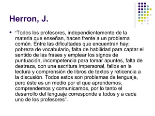 Herron, J. “ Todos los profesores, independientemente de la materia que enseñan, hacen frente a un problema común. Entre las dificultades que encuentran hay: pobreza de vocabulario, falta de habilidad para captar el sentido de las frases y emplear los signos de puntuación, incompetencia para tomar apuntes, falta de destreza, con una escritura impersonal, fallos en la lectura y comprensión de libros de textos y reticencia a la discusión. Todos estos son problemas de lenguaje, pero éste es un medio por el que aprendemos, comprendemos y comunicamos, por lo tanto el desarrollo del lenguaje corresponde a todos y a cada uno de los profesores”. 