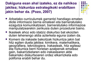 Dakiguna esan ahal izateko, ez da nahikoa jakitea; hizkuntza estrategikoki erabiltzen jakin behar da. (Pozo, 2007) Arloetako curriculumek garrantzi handiago ematen diote informazio berria emateari eta barneratutako ezagutza komunikatzeari, barneratutako informazioa manipulatzearekin zerikusia duten prozedurei baino. Ikasleek ahoz edo idatziz diskurtso bat ekoizten duten lehenengo aldia azterketa eguna izaten da. Komeni da irakasle bakoitzak hizkuntza jakin bat hitz egiten duela jakitea: kimikera, matematikera, geografiera, teknologiera. Irakasleak, hitz egiteaz eta hizkuntza berri horietan azalpenak emateaz gain, bakarrizketaren edo irakaslearen alde bakarreko diskurtsoaren ordez elkarrizketa edo polifonia erabili behar du. 
