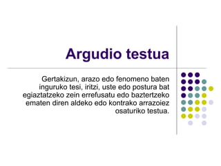 Argudio testua Gertakizun, arazo edo fenomeno baten inguruko tesi, iritzi, uste edo postura bat egiaztatzeko zein errefusatu edo baztertzeko ematen diren aldeko edo kontrako arrazoiez osaturiko testua. 