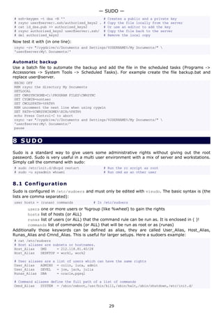 # ssh-keygen -t dsa -N '' # Creates a public and a private key
# rsync user@server:.ssh/authorized_keys2 . # Copy the file locally from the server
# cat id_dsa.pub >> authorized_keys2 # Or use an editor to add the key
# rsync authorized_keys2 user@server:.ssh/ # Copy the file back to the server
# del authorized_keys2 # Remove the local copy
Now test it with (in one line):
rsync -rv "/cygdrive/c/Documents and Settings/%USERNAME%/My Documents/" 
'user@server:My Documents/'
Automatic backup
Use a batch file to automate the backup and add the file in the scheduled tasks (Programs ->
Accessories -> System Tools -> Scheduled Tasks). For example create the file backup.bat and
replace user@server.
@ECHO OFF
REM rsync the directory My Documents
SETLOCAL
SET CWRSYNCHOME=C:PROGRAM FILESCWRSYNC
SET CYGWIN=nontsec
SET CWOLDPATH=%PATH%
REM uncomment the next line when using cygwin
SET PATH=%CWRSYNCHOME%BIN;%PATH%
echo Press Control-C to abort
rsync -av "/cygdrive/c/Documents and Settings/%USERNAME%/My Documents/" 
'user@server:My Documents/'
pause
8 SUDO
Sudo is a standard way to give users some administrative rights without giving out the root
password. Sudo is very useful in a multi user environment with a mix of server and workstations.
Simply call the command with sudo:
# sudo /etc/init.d/dhcpd restart # Run the rc script as root
# sudo -u sysadmin whoami # Run cmd as an other user
8.1 Configuration
Sudo is configured in /etc/sudoers and must only be edited with visudo. The basic syntax is (the
lists are comma separated):
user hosts = (runas) commands # In /etc/sudoers
users one or more users or %group (like %wheel) to gain the rights
hosts list of hosts (or ALL)
runas list of users (or ALL) that the command rule can be run as. It is enclosed in ( )!
commands list of commands (or ALL) that will be run as root or as (runas)
Additionally those keywords can be defined as alias, they are called User_Alias, Host_Alias,
Runas_Alias and Cmnd_Alias. This is useful for larger setups. Here a sudoers example:
# cat /etc/sudoers
# Host aliases are subnets or hostnames.
Host_Alias DMZ = 212.118.81.40/28
Host_Alias DESKTOP = work1, work2
# User aliases are a list of users which can have the same rights
User_Alias ADMINS = colin, luca, admin
User_Alias DEVEL = joe, jack, julia
Runas_Alias DBA = oracle,pgsql
# Command aliases define the full path of a list of commands
Cmnd_Alias SYSTEM = /sbin/reboot,/usr/bin/kill,/sbin/halt,/sbin/shutdown,/etc/init.d/
— SUDO —
29
 