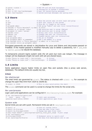 # systat -iostat 1 # BSD CPU and and disk throughput
# ipcs -a # information on System V interprocess
# tail -n 500 /var/log/messages # Last 500 kernel/syslog messages
# tail /var/log/warn # System warnings messages see syslog.conf
1.3 Users
# id # Show the active user id with login and group
# last # Show last logins on the system
# who # Show who is logged on the system
# groupadd admin # Add group "admin" and user colin (Linux/Solaris)
# useradd -c "Colin Barschel" -g admin -m colin
# usermod -a -G <group> <user> # Add existing user to group (Debian)
# groupmod -A <user> <group> # Add existing user to group (SuSE)
# userdel colin # Delete user colin (Linux/Solaris)
# adduser joe # FreeBSD add user joe (interactive)
# rmuser joe # FreeBSD delete user joe (interactive)
# pw groupadd admin # Use pw on FreeBSD
# pw groupmod admin -m newmember # Add a new member to a group
# pw useradd colin -c "Colin Barschel" -g admin -m -s /bin/tcsh
# pw userdel colin; pw groupdel admin
Encrypted passwords are stored in /etc/shadow for Linux and Solaris and /etc/master.passwd on
FreeBSD. If the master.passwd is modified manually (say to delete a password), run # pwd_mkdb
-p master.passwd to rebuild the database.
To temporarily prevent logins system wide (for all users but root) use nologin. The message in
nologin will be displayed (might not work with ssh pre-shared keys).
# echo "Sorry no login now" > /etc/nologin # (Linux)
# echo "Sorry no login now" > /var/run/nologin # (FreeBSD)
1.4 Limits
Some application require higher limits on open files and sockets (like a proxy web server,
database). The default limits are usually too low.
Linux
Per shell/script
The shell limits are governed by ulimit. The status is checked with ulimit -a. For example to
change the open files limit from 1024 to 10240 do:
# ulimit -n 10240 # This is only valid within the shell
The ulimit command can be used in a script to change the limits for the script only.
Per user/process
Login users and applications can be configured in /etc/security/limits.conf. For example:
# cat /etc/security/limits.conf
* hard nproc 250 # Limit user processes
asterisk hard nofile 409600 # Limit application open files
System wide
Kernel limits are set with sysctl. Permanent limits are set in /etc/sysctl.conf.
# sysctl -a # View all system limits
# sysctl fs.file-max # View max open files limit
# sysctl fs.file-max=102400 # Change max open files limit
# echo "1024 50000" > /proc/sys/net/ipv4/ip_local_port_range # port range
# cat /etc/sysctl.conf
fs.file-max=102400 # Permanent entry in sysctl.conf
# cat /proc/sys/fs/file-nr # How many file descriptors are in use
— System —
3
 
