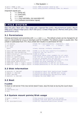 # pkill -TERM -u www # Kill TERM processes owned by www
# fuser -k -TERM -m /home # Kill every process accessing /home (to umount)
Important signals are:
1 HUP (hang up)
2 INT (interrupt)
3 QUIT (quit)
9 KILL (non-catchable, non-ignorable kill)
15 TERM (software termination signal)
3 FILE SYSTEM
Disk info (p9) | Boot (p9) | Disk usage (p9) | Opened files (p10) | Mount/remount (p10) | Mount
SMB (p12) | Mount image (p12) | Burn ISO (p12) | Create image (p13) | Memory disk (p14) | Disk
performance (p15)
3.1 Permissions
Change permission and ownership with chmod and chown. The default umask can be changed for all
users in /etc/profile for Linux or /etc/login.conf for FreeBSD. The default umask is usually 022. The
umask is subtracted from 777, thus umask 022 results in a permission 0f 755.
1 --x execute # Mode 764 = exec/read/write | read/write | read
2 -w- write # For: |-- Owner --| |- Group-| |Oth|
4 r-- read
ugo=a u=user, g=group, o=others, a=everyone
# chmod [OPTION] MODE[,MODE] FILE # MODE is of the form [ugoa]*([-+=]([rwxXst]))
# chmod 640 /var/log/maillog # Restrict the log -rw-r-----
# chmod u=rw,g=r,o= /var/log/maillog # Same as above
# chmod -R o-r /home/* # Recursive remove other readable for all users
# chmod u+s /path/to/prog # Set SUID bit on executable (know what you do!)
# find / -perm -u+s -print # Find all programs with the SUID bit
# chown user:group /path/to/file # Change the user and group ownership of a file
# chgrp group /path/to/file # Change the group ownership of a file
# chmod 640 `find ./ -type f -print` # Change permissions to 640 for all files
# chmod 751 `find ./ -type d -print` # Change permissions to 751 for all directories
3.2 Disk information
# diskinfo -v /dev/ad2 # information about disk (sector/size) FreeBSD
# hdparm -I /dev/sda # information about the IDE/ATA disk (Linux)
# fdisk /dev/ad2 # Display and manipulate the partition table
# smartctl -a /dev/ad2 # Display the disk SMART info
3.3 Boot
FreeBSD
To boot an old kernel if the new kernel doesn't boot, stop the boot at during the count down.
# unload
# load kernel.old
# boot
3.4 System mount points/Disk usage
# mount | column -t # Show mounted file-systems on the system
# df # display free disk space and mounted devices
# cat /proc/partitions # Show all registered partitions (Linux)
— File System —
9
 