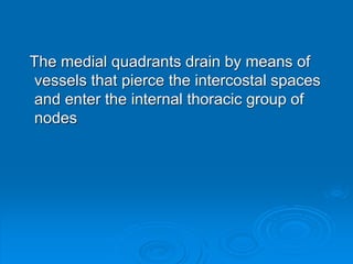 The medial quadrants drain by means of
vessels that pierce the intercostal spaces
and enter the internal thoracic group of
nodes
 