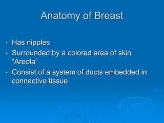 Anatomy of Breast
• Has nipples
• Surrounded by a colored area of skin
“Areola”
• Consist of a system of ducts embedded in
connective tissue
 