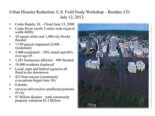 Urban Disaster Reduction: U.S. Field Study Workshop – Boulder, CO
July 12, 2013
• Cedar Rapids, IA - Flood June 13, 2008
• Cedar River swells 2 miles wide (typical
width 600ft)
• 10 square miles and 1,400 city blocks
flooded
• 7,749 parcels impacted (5,900
residential)
• 5,900 residential – 50% rental and 60%
over age 65
• 1,281 businesses affected – 900 flooded
• 18,000 residents displaced
• Local, state and federal agencies all
flood in the downtown
• 423 boat rescues (community
evacuations began June 10)
• 0 deaths
• services delivered to unaffected portions
of city
• $7 Billion disaster – total community
property valuation $3.3 Billion
1
 