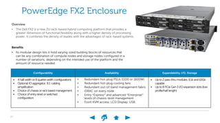27
Configurability Availability Expandability, I/O, Storage
• 4half width or8quarterwidth configurations
• Optional IOaggregator, 8:1 cabling
simplification
• Choice ofchassisorrackbasedmanagement
• Choice ofentry-level orswitched
configuration
• Redundant hot-plug PSUs (1100 or 1600W)
• Redundant hot-plug cooling fans
• Redundant out-of-band management fabric
• iDRAC on every node
• Entry “Express” and advanced “Enterprise”
levels of chassis-level management
• Front KVM access; LCD Display; USB;
• Upto2pass-thrumodules.1Gband10Gb
capable
• Upto8PCIeGen3I/Oexpansion slots(low
profile/half length)
PowerEdge FX2 Enclosure
Overview
• The Dell FX2 is a new 2U rack-based hybrid computing platform that provides a
greater dimension of functional flexibility along with a higher density of processing
power. It combines the density of blades with the advantages of rack-based systems.
Benefits
• Its modular design lets it hold varying sized building blocks of resources that
can be any combination of compute nodes and storage nodes configured in a
number of variations, depending on the intended use of the platform and the
amount of resource needed.
 