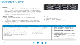 28
PowerEdge R730xd
Overview
A mainstream 2S/2U rack server that offers highly dense, flexible storage
options – including in-box storage tiering and an industry leading cost
effective 100TB storage footprint for future scale out storage. Designed
for the scale out storage efficiency demanded by today’s XaaS providers,
Hadoop / Big Data users and co-location hosting.
Performance Availability Expandability, I/O, Storage
• 2S Intel Xeon Haswell processors (14 cores max each CPU;
28 total max cores)
• 24 DIMM slots supporting up to 1.5 TB memory
• Up to 4 optional NVMe Express Flash PCIe SSDs provide
extremely high IOPS over standard drives to reduce I/O
bottlenecks
• High performance PEC9 and dual PERC capability on 24
drive configuration
• Redundant power supply units (PSU’s)
• Hot plug and swappable PSU’s, HDDs and fans
• Dual SD card option for Failsafe Hypervisors
• iDRAC8 Express or Enterprise with Lifecycle
Controller, OpenManage
• OpenManage Mobile access
• Up to 24 x 2.5” HDD + 2 x 2.5” (rear) or 16 x 3.5”
HDD + 2 x 2.5” (rear) or 12 x 3.5” or 18 x 1.8” + 8 x
3.5”
• Up to 4 optional NVMe Express Flash PCIe SSDs
• Dell Fluid Cache support
• Choice of RAID options including dual PERC option
for even higher perforrnance
• 6 x PCIe Gen3 expansion slots and 1 dedicated PCIe
lane for RAID
• SNA: 4 x 1GbE, 2 x 10GbE, 2 x 40GbE (post launch)
Targeted Workloads
• Great database server with 1M+ IOPS in a 24 drive, dual PERC
configuration
• The best NAS / file server with integrated caching /tiering capabilities
• Excellent Collaboration, UCC, SharePoint, and Exchange server in low
cost, high capacity local drive configurations
Benefits
• Best scale out storage
• Best $/GB in a 2U form factor
• Easy lifecycle manageability with intuitive management tools
 
