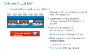 3
VMware Virtual SAN
• Storage scale out architecture built
into the hypervisor
• Aggregates locally attached
storage from each ESXi host in a
cluster
• Dynamic capacity and
performance scalability
• Flash optimized storage solution
• Fully integrated with vSphere and
interoperable:
– vMotion, DRS, HA, VDP, VR …
• VM-centric data operations
vSphere + Virtual SAN
Hard disksHard disks
SSD SSD Hard disks
SSD
…
Virtual SAN Shared
Datastore
• Hypervisor-Converged storage platform
 