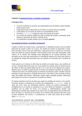 1
Users and Groups

Capítulo 1 Usuarios de Linux y el archivo /etc/passwd
Conceptos clave
•
•
•
•
•
•

A un nivel inferior los usuarios son representados por un número entero llamado
Id del usuario (uid).
Cada proceso que se desarrolla en el sistema se ejecuta como un uid dado
Cada archivo en el sistema de archivos es propiedad de un uid
El archivo /etc/passwdasigna los uids a las cuentas de usuario.
Las cuentas de usuarios asignan los uids al nombre del usuario, contraseña, Id de
Grupo (s), directorio de inicio y shell de inicio.
La contraseña se puede cambiar con el comando passwd .

Los usuarios de Linux y el archivo /etc/passwd.
Cuando se utiliza un sistema Linux, usted primero se identifica al entrar con un nombre
particular de usuario nombre de usuario. Su nombre de usuario lo representa a usted.
Está asociado con las cosas que usted hace: cada proceso que se ejecuta en el sistema
tiene un nombre de usuario asociado. Está asociado con las cosas que usted grabe: cada
archivo en el sistema está rotulado como propiedad de un usuario particular. Está
asociado con las cosas que usted utiliza: la cantidad de espacio en el disco que utiliza o
la cantidad de tiempo del procesador que usa, pueden ser rastreados por el nombre de
usuario.
Cada usuario en el sistema no sólo tiene un nombre de usuario único, sino también un
userid, a menudo abreviado como uid. Linux rastrea los userids como un número entero
de 32bits, es decir que puede haber más de 2^32 o cerca de 4 mil millones de usuarios.
Mientras que a la gente le gusta pensar en términos de palabras (nombres de usuarios),
al Kernel de Linux se le facilita pensar en términos de números (uids). Cuando el kernel
mantiene el rastro de quién es el dueño del proceso o del archivo, éste recuerda el uid en
lugar del nombre del usuario. Sólamente cuando algún comando produce salida para
que la gente lea, el uid se convierte en el nombre de usuario.
El sistema mantiene una base de datos que asigna los nombres de usuarios a los userids.
Esta base de datos se almacena en el archivo de configuración /etc/passwd . Linux, al
igual que Unix, tiene una afortunada tradición: incluso los archivos principales de
configuración en el sistema se mantienen en un texto leíble por humanos y se pueden
modificar con un editor de textos. Los usuarios y administradores pueden usar
herramientas sencillas para manejar texto, tales como los paginadores para examinar las
bases de datos. La mayoría de los usuarios en el sistema tiene permisos para leer, pero
no para modificar este archivo. A continuación se verán unas lineas de un archivo
típico/etc/passwd.
[elvis@station elvis]$ tail /etc/passwd
apache:x:48:48:Apache:/var/www:/bin/bash
postfix:x:89:89::/var/spool/postfix:/sbin/nologin
webalizer:x:67:67:Webalizer:/var/www/html/usage:/sbin/nologin

 