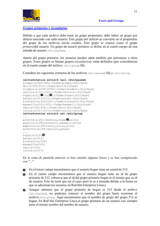 11
Users and Groups
Grupos primarios y secundarios
Debido a que cada archivo debe tener un grupo propietario, debe haber un grupo por
defecto asociado con cada usuario. Este grupo por defecto se convierte en el propietario
del grupo de los archivos recién creados. Este grupo se conoce como el grupo
primariodel usuario. Un grupo de usuario primario se define en el cuarto campo de una
entrada de usuario /etc/passwd.
Aparte del grupo primario, los usuarios pueden optar también por pertenecer a otros
grupos. Estos grupos se llaman grupos secundariosy están definidos (por coincidencia)
en el cuarto campo del archivo /etc/group file.
Considere los siguientes extractos de los archivos /etc/passwd file y /etc/group.
[elvis@station elvis]$ tail /etc/passwd
grumpy:x:509:509::/home/grumpy:/bin/bash
doc:x:510:510::/home/doc:/bin/bash
student:x:2299:2299::/home/student:/bin/bash
ventura:x:511:511::/home/ventura:/bin/bash
hogan:x:512 :512 ::/home/hogan:/bin/bash
pataki:x:513:513::/home/pataki:/bin/bash
einstein:x:514:514::/home/einstein:/bin/bash
maxwell:x:515:515::/home/maxwell:/bin/bash
nero:x:516:516::/home/nero:/bin/bash
julius:x:517:517::/home/julius:/bin/bash
[elvis@station elvis]$ cat /etc/group
...
wrestle:x:201:ventura,hogan ,elvis
physics:x:202:einstein,maxwell,elvis
emperors:x:203:nero,julius,elvis
governor:x:204:ventura,pataki
...
hogan:x:512:
pataki:x:513:
einstein:x:514:
maxwell:x:515:
nero:x:516:
julius:x:517:

En la toma de pantalla anterior se han omitido algunas líneas y se han reemplazado
con "...".
En el tercer campo encontramos que el usuario hogan tiene un userid de 512.
En el cuarto campo encontramos que el usuario hogan tiene un id de grupo
primario de 512, (observe que el id del grupo primario hogan es el mismo que su id
de usuario. Esto no tiene que ser el caso, pero lo es a menudo debido a la forma en
que se adicionan los usuarios en Red Hat Enterprise Linux).
Aunque sabemos que el grupo primario de hogan es 512 desde el archivo
/etc/passwd, no podemos conocer el nombre del grupo hasta examinar el
archivo/etc/group. Aquí encontramos que el nombre de grupo del grupo 512 es
hogan. En Red Hat Enterprise Linux,el grupo primario de un usuario casi siempre
tiene el mismo nombre del nombre de usuario.

 