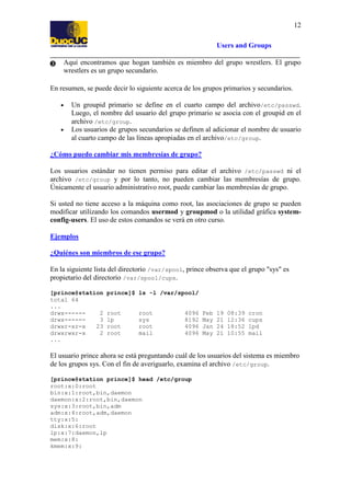 12
Users and Groups
Aquí encontramos que hogan también es miembro del grupo wrestlers. El grupo
wrestlers es un grupo secundario.
En resumen, se puede decir lo siguiente acerca de los grupos primarios y secundarios.
•

•

Un groupid primario se define en el cuarto campo del archivo/etc/passwd.
Luego, el nombre del usuario del grupo primario se asocia con el groupid en el
archivo /etc/group.
Los usuarios de grupos secundarios se definen al adicionar el nombre de usuario
al cuarto campo de las líneas apropiadas en el archivo/etc/group.

¿Cómo puedo cambiar mis membresías de grupo?
Los usuarios estándar no tienen permiso para editar el archivo /etc/passwd ni el
archivo /etc/group y por lo tanto, no pueden cambiar las membresías de grupo.
Únicamente el usuario administrativo root, puede cambiar las membresías de grupo.
Si usted no tiene acceso a la máquina como root, las asociaciones de grupo se pueden
modificar utilizando los comandos usermod y groupmod o la utilidad gráfica systemconfig-users. El uso de estos comandos se verá en otro curso.
Ejemplos
¿Quiénes son miembros de ese grupo?
En la siguiente lista del directorio /var/spool, prince observa que el grupo "sys" es
propietario del directorio /var/spool/cups.
[prince@station
total 64
...
drwx-----2
drwx-----3
drwxr-xr-x
23
drwxrwxr-x
2
...

prince]$ ls -l /var/spool/

root
lp
root
root

root
sys
root
mail

4096
8192
4096
4096

Feb
May
Jan
May

19
21
24
21

08:39
12:36
18:52
10:55

cron
cups
lpd
mail

El usuario prince ahora se está preguntando cuál de los usuarios del sistema es miembro
de los grupos sys. Con el fin de averiguarlo, examina el archivo /etc/group.
[prince@station prince]$ head /etc/group
root:x:0:root
bin:x:1:root,bin,daemon
daemon:x:2:root,bin,daemon
sys:x:3:root,bin,adm
adm:x:4:root,adm,daemon
tty:x:5:
disk:x:6:root
lp:x:7:daemon,lp
mem:x:8:
kmem:x:9:

 