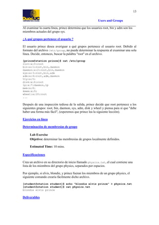 13
Users and Groups
Al examinar la cuarta línea, prince determina que los usuarios root, bin y adm son los
miembros actuales del grupo sys.
¿A qué grupos pertenece el usuario ?
El usuario prince desea averiguar a qué grupos pertenece el usuario root. Debido al
formato del archivo /etc/group, no puede determinar la respuesta al examinar una sola
línea. Decide, entonces, buscar la palabra "root" en el archivo.
[prince@station prince]$ cat /etc/group
root:x:0:root
bin:x:1:root,bin,daemon
daemon:x:2:root,bin,daemon
sys:x:3:root,bin,adm
adm:x:4:root,adm,daemon
tty:x:5:
disk:x:6:root
lp:x:7:daemon,lp
mem:x:8:
kmem:x:9:
wheel:x:10:root
...

Después de una inspección tediosa de la salida, prince decide que root pertenece a los
siguientes grupos: root, bin, daemon, sys, adm, disk y wheel y piensa para sí que "debe
haber una forma más fácil", (esperemos que prince lea la siguiente lección).
Ejercicios en línea
Determinación de membresías de grupo
Lab Exercise
Objetivo: determinar las membresías de grupos localmente definidos.
Estimated Time: 10 mins.
Especificaciones
Crea un archivo en su directorio de inicio llamado physics.txt, el cual contiene una
lista de los miembros del grupo physics, separados por espacios.
Por ejemplo, si elvis, blondie, y prince fueran los miembros de un grupo physics, el
siguiente comando crearía fácilmente dicho archivo.
[student@station student]$ echo "blondie elvis prince" > physics.txt
[student@station student]$ cat physics.txt
blondie elvis prince

Deliverables

 