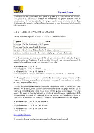 15
Users and Groups
La lección anterior presentó los conceptos de grupos y la manera cómo los archivos
/etc/passwd y /etc/Group definen las membresías de grupo. Debido a que la
determinación de las membresías de grupos desde estos archivos no se hace
directamente, los usuarios suelen utilizar el comando id para determinar la información
sobre un usuario.

id

[[-g] | [-G] | [-u]] [-n] [NOMBRE DE USUARIO]

Escribe información para el NOMBRE DE USUARIO o el usuario actual.
Opción

Efecto

-g,--grupo Escribe únicamente el id de grupo
'G,--grupos Escribe todos los ids de grupo
-u, --user

Escribe sólo el identificador de usuario efectivo

-n, --name Imprime el nombre del usuario o del grupo en lugar del número.
Si se llama sin argumentos, el comando id entrega un resumen de membresías de grupo
para el usuario que lo ejecuta. Si está provisto del nombre de usuario, el comando id
entrega información del grupo para ese usuario específico.
[elvis@station elvis]$ id
uid=501(elvis) gid=501(elvis)
groups=501(elvis),203(emperors),205(music)
[elvis@station elvis]$ id blondie
uid=505(blondie) gid=505(blondie) groups=505(blondie),205(music)

Por defecto, el comando presenta el identificador de usuario, el grupo primario y todos
los grupos (primario y secundario) a los cuales pertenece el usuario, tanto por nombre
de grupo como por id de grupo.
La salida del comando id puede calificarse con las opciones, como se resume en la tabla
anterior. Por ejemplo, si un usuario solo quizo saber el id del grupo primario de un
usuario, el comando podría ser invocado con la opción -g. Si el usuario quizo conocer el
nombre del grupo en lugar del número, la opción -n también podría especificarse. De la
misma manera, la opción -G reportará todos los grupos , no sólo el grupo primario.
Estas líneas de comando son muy útiles cuando el comando id se utilizado en scripts.
[elvis@station elvis]$ id -g blondie
505
[elvis@station elvis]$ id -gn blondie
blondie
[elvis@station elvis]$ id -Gn blondie
blondie music

El comando whoami .
El comando whoami simplemente entrega el nombre del usuario actual.

 