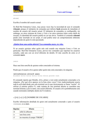 16
Users and Groups

whoami

Escribe el nombre del usuario actual.
En Red Hat Enterprise Linux, muy pocas veces hay la necesidad de usar el comando
whoami, porque el intérprete de comandos por defecto bash presenta de inmediato el
nombre de usuario del usuario actual. El intérprete de comandos es configurable, sin
embargo, en otros sistemas de Linux y Unix o en otros entornos (tales como shells de
rescate), la identidad del usuario podría no ser tan obvia. También el comando whoami
puede estar insertado en un script, el cual podría tener un comportamiento diferente
dependiendo de quién lo está ejecutando.
¿Quién tiene una sesión abierta? Los comandos users, wy who.
Si un usuario quisiera saber quién más está usando una máquina Linux o Unix en
particular. Red Hat Enterprise Linux, provee tres comandos que reportan los usuarios
actuales, cada uno con un nivel diferente de detalle. El más sencillo de estos es el
comando users.

users

Hace una lista sencilla de quienes están conectados al sistema.
Puede que el usuario elvis quiera saber quién más está conectado a la máquina.
[elvis@station elvis]$ users
blondie elvis elvis elvis elvis elvis prince root

El comando reporta que blondie, elvis, prince y root están actualmente conectados a la
máquina. ¿Por qué elvis aparece en la lista cinco veces? Unix tradicionalmente asocia
toda la actividad desde una sola terminal con lo que técnicamente se llama "sesión". Al
utilizar el entorno gráfico X, cada ventana de una terminal abierta se considera una
terminal distinta y por lo tanto, una sesión diferente. El usuario elvis probablemente está
usando terminales múltiples dentro de X windows.

w

[[-h] | [-s] | [-f]] [NOMBRE DE USUARIO]

Escribe información detallada de quien está actualmente conectado o para el usuario
si es dado.

USERNAME,

Efecto
Opción
-h
salta la cabecera
-s

una lista corta

-f

no muestra el campo "FROM".

 