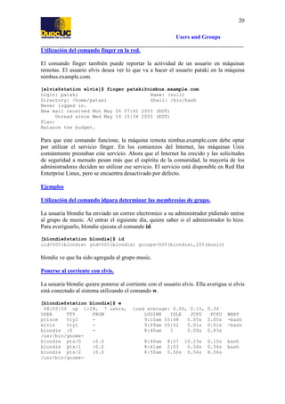 20
Users and Groups
Utilización del comando finger en la red.
El comando finger también puede reportar la actividad de un usuario en máquinas
remotas. El usuario elvis desea ver lo que va a hacer el usuario pataki en la máquina
nimbus.example.com.
[elvis@station elvis]$ finger pataki@nimbus.example.com
Login: pataki
Name: (null)
Directory: /home/pataki
Shell: /bin/bash
Never logged in.
New mail received Mon May 26 07:41 2003 (EDT)
Unread since Wed May 14 15:34 2003 (EDT)
Plan:
Balance the budget.

Para que este comando funcione, la máquina remota nimbus.example.com debe optar
por utilizar el servicio finger. En los comienzos del Internet, las máquinas Unix
comúnmente prestaban este servicio. Ahora que el Internet ha crecido y las solicitudes
de seguridad a menudo pesan más que el espíritu de la comunidad, la mayoría de los
administradores deciden no utilizar ese servicio. El servicio está disponible en Red Hat
Enterprise Linux, pero se encuentra desactivado por defecto.
Ejemplos
Utilización del comando idpara determinar las membresías de grupo.
La usuaria blondie ha enviado un correo electronico a su administrador pidiendo unirse
al grupo de music. Al entrar el siguiente día, quiere saber si el administrador lo hizo.
Para averiguarlo, blondie ejecuta el comando id.
[blondie@station blondie]$ id
uid=505(blondie) gid=505(blondie) groups=505(blondie),205(music)

blondie ve que ha sido agregada al grupo music.
Ponerse al corriente con elvis.
La usuaria blondie quiere ponerse al corriente con el usuario elvis. Ella averigua si elvis
está conectado al sistema utilizando el comando w.
[blondie@station blondie]$ w
08:05:50 up 1:28, 7 users,
USER
TTY
FROM
prince
tty2
elvis
tty1
blondie :0
/usr/bin/gnomeblondie pts/0
:0.0
blondie pts/1
:0.0
blondie pts/2
:0.0
/usr/bin/gnome-

load average: 0.00, 0.15,
LOGIN@
IDLE
JCPU
9:10am 55:48
0.05s
9:09am 55:52
0.01s
8:40am
?
0.00s
8:40am
8:41am
8:50am

8:27 10.23s
2:03
0.54s
0.00s 0.56s

0.34
PCPU
0.05s
0.01s
0.83s
0.10s
0.54s
8.06s

WHAT
-bash
-bash

bash
bash

 