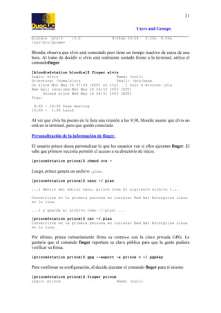 21
Users and Groups
blondie pts/3
/usr/bin/gnome-

:0.0

9:04am 59:28

0.20s

8.06s

Blondie observa que elvis está conectado pero tiene un tiempo inactivo de cerca de una
hora. Al tratar de decidir si elvis está realmente sentado frente a la terminal, utiliza el
comandofinger.
[blondie@station blondie]$ finger elvis
Login: elvis
Name: (null)
Directory: /home/elvis
Shell: /bin/bash
On since Mon May 26 07:09 (EDT) on tty1
1 hour 6 minutes idle
New mail received Mon May 26 06:53 2003 (EDT)
Unread since Wed May 14 06:31 2003 (EDT)
Plan:
9:30 - 10:30 Team meeting
12:30 - 1:30 Lunch

Al ver que elvis ha puesto en la lista una reunión a las 9;30, blondie asume que elvis no
está en la terminal, pero que quedó conectado.
Personalización de la información de finger.
El usuario prince desea personalizar lo que los usuarios ven si ellos ejecutan finger. El
sabe que primero necesita permitir el acceso a su directorio de inicio.
[prince@station prince]$ chmod o+x ~

Luego, prince genera un archivo .plan.
[prince@station prince]$ nano ~/.plan
...( dentro del editor nano, prince crea el siguiente archivo )...
Convertirse en la primera persona en instalar Red Hat Enterprise Linux
en la luna.
...( y guarda el archivo como ~/.plan) ...
[prince@station prince]$ cat ~/.plan
Convertirse en la primera persona en instalar Red Hat Enterprise Linux
en la luna.

Por último, prince rutinariamente firma su correo-e con la clave privada GPG. Le
gustaría que el comando finger reportara su clave pública para que la gente pudiera
verificar su firma.
[prince@station prince]$ gpg --export -a prince > ~/.pgpkey

Para confirmar su configuración, él decide ejecutar el comando finger para sí mismo.
[prince@station prince]$ finger prince
Login: prince
Name: (null)

 