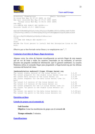 22
Users and Groups
Directory: /home/prince
Shell: /bin/bash
On since Mon May 26 07:10 (EDT) on tty2
New mail received Mon May 26 07:17 2003 (EDT)
Unread since Wed May 14 06:31 2003 (EDT)
PGP key:
-----BEGIN PGP PUBLIC KEY BLOCK----Version: GnuPG v1.2.1 (GNU/Linux)
mQGiBD7SCMcRBADqfVCpDz/h4ky/K0y2aJoJXaBMRn1KG5fro8PRXa/mH8/ToR9h
n3PdJGCV4glJnMfG2II6+HTm5kgTbg+ACZyvP9JBDGqMpbA2kCQk2RjEEArkL8d4
...
R1ujp1rJ8gCfUtM9p6A5yx5FpPQrsCtKRuurixo=
=315x
-----END PGP PUBLIC KEY BLOCK----Plan:
Become the first person to install Red Hat Enterprise Linux on the
moon.

Observe que se han borrado varias líneas y se remplazaron con "...".
Contactar el servidor de finger, finger.kernel.org
Algunas veces, los sitios de Internet reconfigurarán su servicio finger de esta manera
que en vez de listar a todos los usuarios conectados en ese momento, el servicio
presente una pequeña cantidad de información. (por lo general cambiante). La usuaria
Madonna utiliza el comando finger para preguntarle a finger.kernel.org por las últimas
versiones del kernel de Linux.
[madonna@station madonna]$ finger @finger.kernel.org
The latest stable version of the Linux kernel is:
The latest prepatch for the stable Linux kernel tree is:
The latest beta version of the Linux kernel is:
The latest snapshot for the beta Linux kernel tree is:
bk19
The latest 2.2 version of the Linux kernel is:
The latest 2.0 version of the Linux kernel is:
The latest prepatch for the 2.0 Linux kernel tree is:
The latest -ac patch to the stable Linux kernels is:
rc2-ac3
The latest -ac patch to the beta Linux kernels is:
The latest -dj patch to the beta Linux kernels is:

Ejercicios en línea
Listado de grupos con el comando id.
Lab Exercise
Objetivo: Listar las membresías de grupo con el comando id.
Tiempo estimado: 5 minutos.
Especificaciones

2.4.20
2.4.21-rc3
2.5.69
2.5.692.2.25
2.0.39
2.0.40-rc6
2.4.212.5.69-ac1
2.5.69-dj1

 