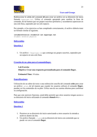 23
Users and Groups
Redireccione la salida del comando id para crear un archivo en su directorio de inicio
llamado mygroups.txt. Utilice el comando apropiado para cambiar la línea de
comando, de tal manera que sus grupos suscritos (primarios y secundarios) aparezcan en
una sola línea, separados por un solo espacio.
Por ejemplo, si los ejercicios se han completado correctamente, el archivo debería tener
un formato similar al siguiente.
[student@station student]$ cat mygroups.txt
student wrestle physics

Deliverables
Question 1

1. Un archivo ~/mygroups.txtque contenga sus grupos suscritos, separados por
un espacio en una sola línea.

Creación de un .plan para el comandofinger.
Lab Exercise
Objetivo: Crear una respuesta personalizada para el comando finger.
Estimated Time: 10 mins.
Especificaciones
Utilización de un editor de texto o una redirección sencilla del comando echo para crear
un archivo .plan, de tal manera que cuando los usuarios utilicen el comando finger,
puedan ver los contenidos de su plan. Utilice una de sus cuentas alternas para confirmar
su configuración.
Para que este ejercicio funcione, usted debe permitir que otros usuarios tengan acceso a
su directorio de inicio utilizando el comando chmod o+x ~.
Deliverables
Question 1

1. Permisos en su directorio de inicio autorizando a otros usuarios la entrada a
archivos dentro de éste.
2. Un archivo llamado ~/.planen su directorio de inicio con contenido que se
puede ver con el comando finger.

 