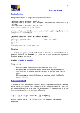 24
Users and Groups
Possible Solution
El siguiente comando da una posible solución a este ejercicio.
[student@station student]$ chmod o+x ~
[student@station student]$ echo "Complete exercise two successfully" >
~/.plan
[student@station student]$ cat ~/.plan
Ejercicio 2 completo a satisfacción

Al entrar en la consola virtual con una de sus cuentas alternas, debería poder ver su plan
como salida del comandofinger.
[student_a@station student_a]$ finger student
Login: student
Name: (null)
Directory: /home/student
Shell: /bin/bash
Never logged in.
No mail.
Plan:
Complete exercise two successfully

Limpieza
Al final de este ejercicio, usted puede cerrar su directorio de inicio restaurando los
permisos originales con chmod o-x ~ (¿Qué ven los otros usuarios en respuesta al
comando fingeren este caso?).
Capítulo 4 Cambio de identidad
Conceptos clave
•
•

•

El comando su le permite a un usuario cambiar el id del usuario.
El comando su, usualmente se llamado con un guión, así como en su -para
especificar que, en efecto, el usuario debería iniciar la sesión como el nuevo
usuario.
El comando newgrp, también llamado sg, permite al usuario cambiar el id
degrupo primario.

Cambio de identidad
A menudo en Linux, a un usuario le gustaría convertirse temporalmente en otro usuario.
Puede que necesite cambiar los permisos a un archivo del cual no es dueño o puede que
un amigo quiera utilizar su terminal por un momento. El comando que le permite
temporalmente cambiar su id de usuario se llama su.

su

[[-] | [-c] | [-m, -p] | [-s, --shell=SHELL]] [USER [ARG]]

Cambie el userid al USUARIO específicado o a root si ahora el USUARIO se
especifica.

 