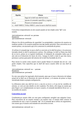 25
Users and Groups
Opción

Efecto

-

haga de la shell una shell de inicio.

-c

ejecute el comando específico y regrese

-m,-p

Preserve el entorno actual

-s, --shell=SHELL Utilice SHELL como la nueva shell de usuario
Convertirse temporalmente en otro usuario puede ser tan simple como "su" a ese
usuario.
[elvis@station elvis]$ su prince
Password:
[prince@station elvis]$

Observe los obvios problemas de seguridad. Las propiedades y permisos de usuarios no
tendrían sentido si los usuarios pudieran usar su cuando quisieran. Para convertirse en el
usuario prince, era necesario que elvis conociera la contraseña de prince.
Al utilizar el comando su, la nueva shell se convierte en la shell de prince y los procesos
iniciados desde la shell le pertenecen a prince. Sin embargo, la shell se llama una shell
de no-inicio, prince no se registró totalmente- el intérprete de comandos indica que él
aún está en el directorio de inicio de elvis. Aunque la shell y todo lo que ésta inicie,
pertenece a prince gran parte del entorno de la shell fue heredado de elvis.
Para iniciar la sesión como usuario nuevo puede llamar al comando su con un - (un
guión simple). Este especifica que la shell del nuevo usuario debe ser una shell de
inicio.
[elvis@station elvis]$ su - prince
Password:
[prince@station prince]$

En este caso prince ha ingresado efectivamente, para que el nuevo directorio de trabajo
actual de la shell sea el directorio de inicio de prince, y el entorno de prince se haya
inicializado desde su propia configuración.
La diferencia entre una shell de inicio y una de no-inicio y el uso de las variables de
entorno, se verá con más detalle en otro cuaderno. Por ahora, sólo tenga en cuenta que
para llegar a ser completamente un nuevo usuario, el comando su debería llevar un - y
un nombre de usuario.
Convertirse en root
Usualmente,un usuario debe ser root para configurar(o arreglar) una máquina Linux.
Para convertirse de un usuario normal a un usuario root, el usuario debe conocer la
contraseña de root y usar el comando "su". Si el comando su se utiliza sin argumentos,
éste asume que el usuario está tratando de convertirse en root.
[elvis@station elvis]$ su -

 