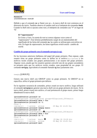 26
Users and Groups
Password:
[root@station root]#

Debido a que el comando su se llamó con un -, la nueva shell de root comienza en el
directorio de inicio. También observe el cambio sutil en el intérprete de comandos bash.
Cuando la shell está se ejecuta como root, el intérprete de comandos usa "#" en lugar de
"$".
El "superusuario"
En Linux y Unix, la cuenta de root se conoce algunas veces como el
"superusuario". Este término probablemente surgió de un malentendido del
significado de las letras del comando su, las cuales se utilizan para convertirse en
root. En lugar de superusuario, las letras significan switch userid - cambio de
userid.
Cambio de grupo primario con el comando newgrp (o sg).
En las lecciones anteriores hablamos del papel del grupo primario. Para repasar, cada
usuario tiene un grupo primario como se define en el archivo/etc/passwd y los
archivos recién creados son grupos pertenecientes a un usuario del grupo primario.
Algunas veces, puede que los usuarios quieran convertir uno de sus grupos secundarios
en primario para que los archivos recién creados, sean propiedad de ese grupo. El
comando newgrp, equivalente al comando llamado sg hace justamente esto.

newgrp

[[GROUP]]

Genera una nueva shell con GROUP como su grupo primario. Si GROUP no se
especifica, utilice el grupo primario por defecto.
En la siguiente secuencia de comandos, prince creará un nuevo archivo, luego utilizará
el comando newgrppara generar una nueva shell con un grupo primario de music. En la
nueva shell, prince creará otro archivo, el cual pertenecerá al grupo music, prince luego
abandonará la nueva shell.
[prince@station
uid=502(prince)
[prince@station
[prince@station
total 4
-rw-rw-r-1
[prince@station
[prince@station
uid=502(prince)
[prince@station
[prince@station
total 8
-rw-r--r-1
-rw-rw-r-1
[prince@station

prince]$ id
gid=502(prince) groups=502(prince),205(music)
prince]$ date > foo
prince]$ ls -l
prince
prince
29 May 26 12:26 foo
prince]$ newgrp music
prince]$ id
gid=205(music) groups=502(prince),205(music)
prince]$ date > biz
prince]$ ls -l
prince
music
prince
prince
prince]$ exit

29 May 26 12:26 biz
29 May 26 12:26 foo

 