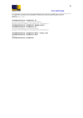 28
Users and Groups
La siguiente secuencia de comandos brinda una solución posible para crear el
archivomusic.txt.
[student@station student]$ id
uid=2299(student) gid=2299(student)
groups=2299(student),201(wrestle),205(music)
[student@station student]$ newgrp music
[student@station student]$ id
uid=2299(student) gid=205(music)
groups=2299(student),201(wrestle),205(music)
[student@station student]$ date > music.txt
[student@station student]$ exit
exit
[student@station student]$

 