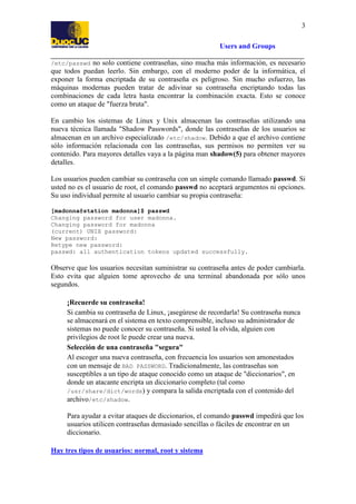 3
Users and Groups
/etc/passwd no solo contiene contraseñas, sino mucha más información, es necesario
que todos puedan leerlo. Sin embargo, con el moderno poder de la informática, el
exponer la forma encriptada de su contraseña es peligroso. Sin mucho esfuerzo, las
máquinas modernas pueden tratar de adivinar su contraseña encriptando todas las
combinaciones de cada letra hasta encontrar la combinación exacta. Esto se conoce
como un ataque de "fuerza bruta".

En cambio los sistemas de Linux y Unix almacenan las contraseñas utilizando una
nueva técnica llamada "Shadow Passwords", donde las contraseñas de los usuarios se
almacenan en un archivo especializado /etc/shadow. Debido a que el archivo contiene
sólo información relacionada con las contraseñas, sus permisos no permiten ver su
contenido. Para mayores detalles vaya a la página man shadow(5) para obtener mayores
detalles.
Los usuarios pueden cambiar su contraseña con un simple comando llamado passwd. Si
usted no es el usuario de root, el comando passwd no aceptará argumentos ni opciones.
Su uso individual permite al usuario cambiar su propia contraseña:
[madonna@station madonna]$ passwd
Changing password for user madonna.
Changing password for madonna
(current) UNIX password:
New password:
Retype new password:
passwd: all authentication tokens updated successfully.

Observe que los usuarios necesitan suministrar su contraseña antes de poder cambiarla.
Esto evita que alguien tome aprovecho de una terminal abandonada por sólo unos
segundos.
¡Recuerde su contraseña!
Si cambia su contraseña de Linux, ¡asegúrese de recordarla! Su contraseña nunca
se almacenará en el sistema en texto comprensible, incluso su administrador de
sistemas no puede conocer su contraseña. Si usted la olvida, alguien con
privilegios de root le puede crear una nueva.
Selección de una contraseña "segura"
Al escoger una nueva contraseña, con frecuencia los usuarios son amonestados
con un mensaje de BAD PASSWORD. Tradicionalmente, las contraseñas son
susceptibles a un tipo de ataque conocido como un ataque de "diccionarios", en
donde un atacante encripta un diccionario completo (tal como
/usr/share/dict/words) y compara la salida encriptada con el contenido del
archivo/etc/shadow.
Para ayudar a evitar ataques de diccionarios, el comando passwd impedirá que los
usuarios utilicen contraseñas demasiado sencillas o fáciles de encontrar en un
diccionario.
Hay tres tipos de usuarios: normal, root y sistema

 