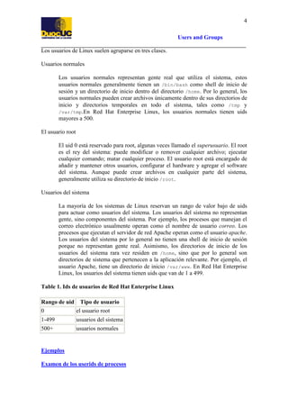 4
Users and Groups
Los usuarios de Linux suelen agruparse en tres clases.
Usuarios normales
Los usuarios normales representan gente real que utiliza el sistema, estos
usuarios normales generalmente tienen un /bin/bash como shell de inicio de
sesión y un directorio de inicio dentro del directorio /home. Por lo general, los
usuarios normales pueden crear archivos únicamente dentro de sus directorios de
inicio y directorios temporales en todo el sistema, tales como /tmp y
/var/tmp.En Red Hat Enterprise Linux, los usuarios normales tienen uids
mayores a 500.
El usuario root
El uid 0 está reservado para root, algunas veces llamado el superusuario. El root
es el rey del sistema: puede modificar o remover cualquier archivo; ejecutar
cualquier comando; matar cualquier proceso. El usuario root está encargado de
añadir y mantener otros usuarios, configurar el hardware y agregar el software
del sistema. Aunque puede crear archivos en cualquier parte del sistema,
generalmente utiliza su directorio de inicio /root.
Usuarios del sistema
La mayoría de los sistemas de Linux reservan un rango de valor bajo de uids
para actuar como usuarios del sistema. Los usuarios del sistema no representan
gente, sino componentes del sistema. Por ejemplo, los procesos que manejan el
correo electrónico usualmente operan como el nombre de usuario correo. Los
procesos que ejecutan el servidor de red Apache operan como el usuario apache.
Los usuarios del sistema por lo general no tienen una shell de inicio de sesión
porque no representan gente real. Asimismo, los directorios de inicio de los
usuarios del sistema rara vez residen en /home, sino que por lo general son
directorios de sistema que pertenecen a la aplicación relevante. Por ejemplo, el
usuario Apache, tiene un directorio de inicio /var/www. En Red Hat Enterprise
Linux, los usuarios del sistema tienen uids que van de 1 a 499.
Table 1. Ids de usuarios de Red Hat Enterprise Linux
Rango de uid Tipo de usuario
0
el usuario root
1-499

usuarios del sistema

500+

usuarios normales

Ejemplos
Examen de los userids de procesos

 