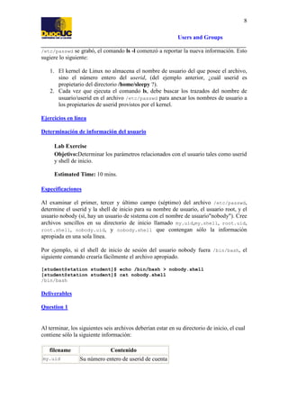 8
Users and Groups
/etc/passwd se grabó, el comando ls -l comenzó a reportar la nueva información. Esto
sugiere lo siguiente:

1. El kernel de Linux no almacena el nombre de usuario del que posee el archivo,
sino el número entero del userid, (del ejemplo anterior, ¿cuál userid es
propietario del directorio /home/sleepy ?).
2. Cada vez que ejecuta el comando ls, debe buscar los trazados del nombre de
usuario/userid en el archivo /etc/passwd para anexar los nombres de usuario a
los propietarios de userid provistos por el kernel.
Ejercicios en línea
Determinación de información del usuario
Lab Exercise
Objetivo:Determinar los parámetros relacionados con el usuario tales como userid
y shell de inicio.
Estimated Time: 10 mins.
Especificaciones
Al examinar el primer, tercer y último campo (séptimo) del archivo /etc/passwd,
determine el userid y la shell de inicio para su nombre de usuario, el usuario root, y el
usuario nobody (sí, hay un usuario de sistema con el nombre de usuario"nobody"). Cree
archivos sencillos en su directorio de inicio llamado my.uid,my.shell, root.uid,
root.shell, nobody.uid, y nobody.shell que contengan sólo la información
apropiada en una sola línea.
Por ejemplo, si el shell de inicio de sesión del usuario nobody fuera /bin/bash, el
siguiente comando crearía fácilmente el archivo apropiado.
[student@station student]$ echo /bin/bash > nobody.shell
[student@station student]$ cat nobody.shell
/bin/bash

Deliverables
Question 1

Al terminar, los siguientes seis archivos deberían estar en su directorio de inicio, el cual
contiene sólo la siguiente información:
filename
my.uid

Contenido
Su número entero de userid de cuenta

 