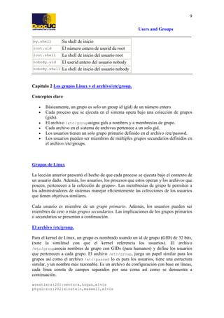 9
Users and Groups
my.shell

Su shell de inicio

root.uid

El número entero de userid de root

root.shell

La shell de inicio del usuario root

nobody.uid

El userid entero del usuario nobody

nobody.shell

La shell de inicio del usuario nobody

Capítulo 2 Los grupos Linux y el archivo/etc/group.
Conceptos clave
•
•
•
•
•
•

Básicamente, un grupo es solo un group id (gid) de un número entero
Cada proceso que se ejecuta en el sistema opera bajo una colección de grupos
(gids).
El archivo /etc/groupasigna gids a nombres y a membresías de grupo.
Cada archivo en el sistema de archivos pertenece a un solo gid.
Los usuarios tienen un solo grupo primario definido en el archivo /etc/passwd.
Los usuarios pueden ser miembros de múltiples grupos secundarios definidos en
el archivo /etc/groups.

Grupos de Linux
La lección anterior presentó el hecho de que cada proceso se ejecuta bajo el contexto de
un usuario dado. Además, los usuarios, los procesos que estos operan y los archivos que
poseen, pertenecen a la colección de grupos-. Las membresías de grupo le permiten a
los administradores de sistemas manejar eficientemente las colecciones de los usuarios
que tienen objetivos similares.
Cada usuario es miembro de un grupo primario. Además, los usuarios pueden ser
miembros de cero o más grupos secundarios. Las implicaciones de los grupos primarios
o secundarios se presentan a continuación.
El archivo /etc/group.
Para el kernel de Linux, un grupo es nombrado usando un id de grupo (GID) de 32 bits,
(note la similitud con que el kernel referencia los usuarios). El archivo
/etc/groupasocia nombres de grupo con GIDs (para humanos) y define los usuarios
que pertenecen a cada grupo. El archivo /etc/group, juega un papel similar para los
grupos así como el archivo /etc/passwd lo es para los usuarios, tiene una estructura
similar, y un nombre más razonable. Es un archivo de configuración con base en líneas,
cada línea consta de campos separados por una coma así como se demuestra a
continuación.
wrestle:x:201:ventura,hogan,elvis
physics:x:202:einstein,maxwell,elvis

 
