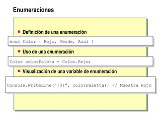 Enumeraciones Definición de una enumeración   Uso de una enumeración   Visualización de una variable de enumeración enum Color { Rojo, Verde, Azul } Color colorPaleta = Color.Rojo;  Console.WriteLine(“{0}”, colorPaletta); // Muestra Rojo  